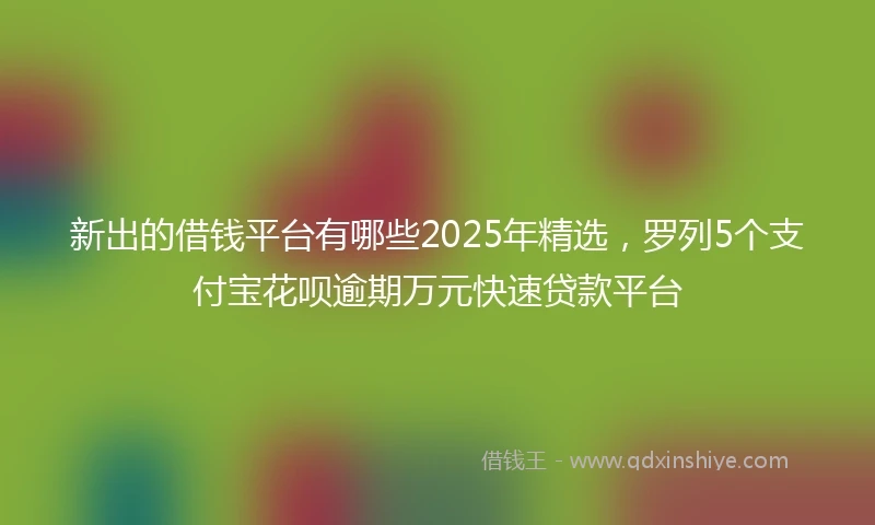 新出的借钱平台有哪些2025年精选，罗列5个支付宝花呗逾期万元快速贷款平台