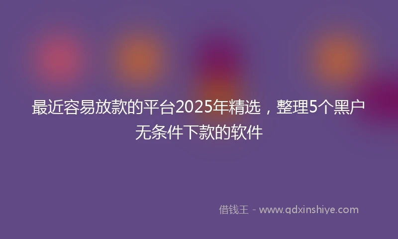 最近容易放款的平台2025年精选，整理5个黑户无条件下款的软件