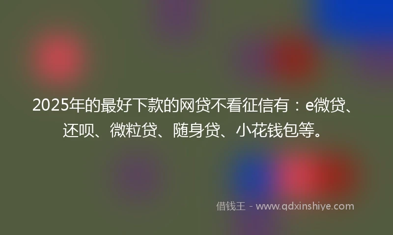 2025年的最好下款的网贷不看征信有：e微贷、还呗、微粒贷、随身贷、小花钱包等。
