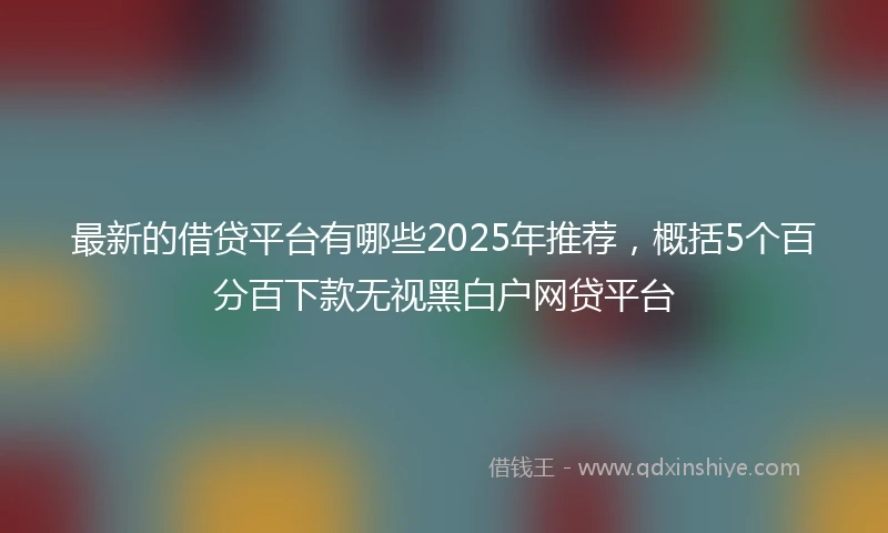 最新的借贷平台有哪些2025年推荐，概括5个百分百下款无视黑白户网贷平台