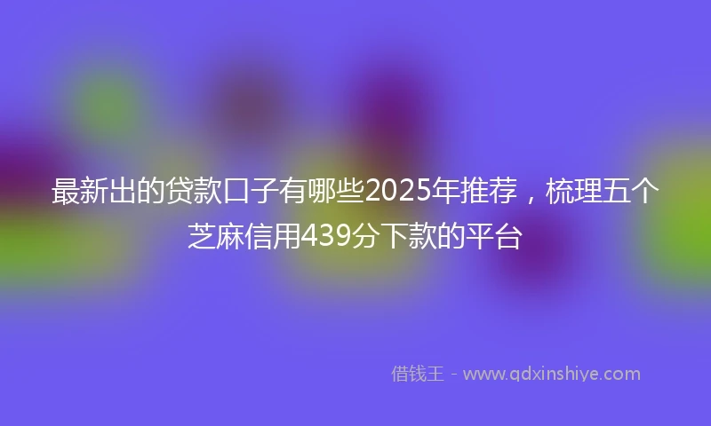 最新出的贷款口子有哪些2025年推荐，梳理五个芝麻信用439分下款的平台
