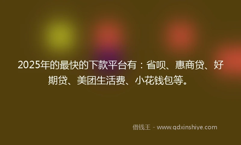 2025年的最快的下款平台有：省呗、惠商贷、好期贷、美团生活费、小花钱包等。