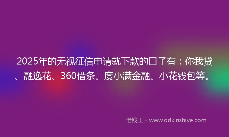 2025年的无视征信申请就下款的口子有：你我贷、融逸花、360借条、度小满金融、小花钱包等。