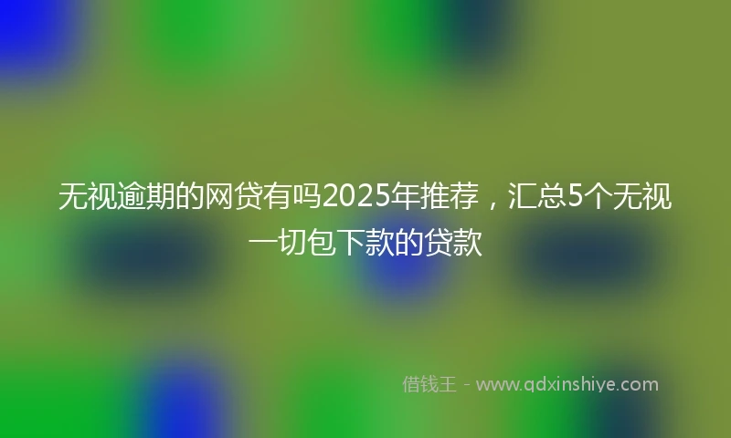 无视逾期的网贷有吗2025年推荐，汇总5个无视一切包下款的贷款