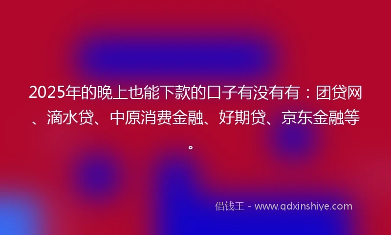 2025年的晚上也能下款的口子有没有有：团贷网、滴水贷、中原消费金融、好期贷、京东金融等。