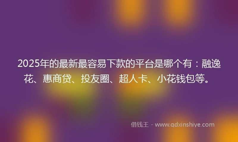 2025年的最新最容易下款的平台是哪个有：融逸花、惠商贷、投友圈、超人卡、小花钱包等。