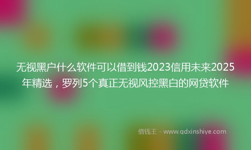 无视黑户什么软件可以借到钱2023信用未来2025年精选,罗列5个真正无视风控黑白的网贷软件