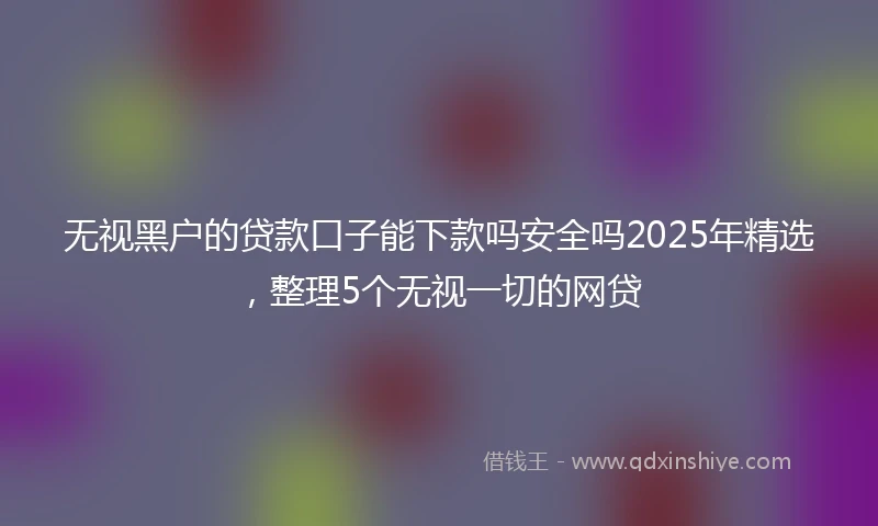 无视黑户的贷款口子能下款吗安全吗2025年精选，整理5个无视一切的网贷