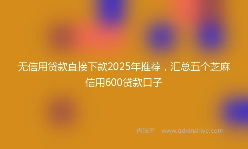 无信用贷款直接下款2025年推荐，汇总五个芝麻信用600贷款口子