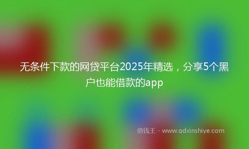无条件下款的网贷平台2025年精选，分享5个黑户也能借款的app