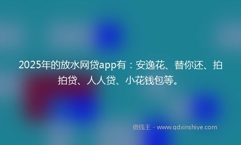 2025年的放水网贷app有：安逸花、替你还、拍拍贷、人人贷、小花钱包等。