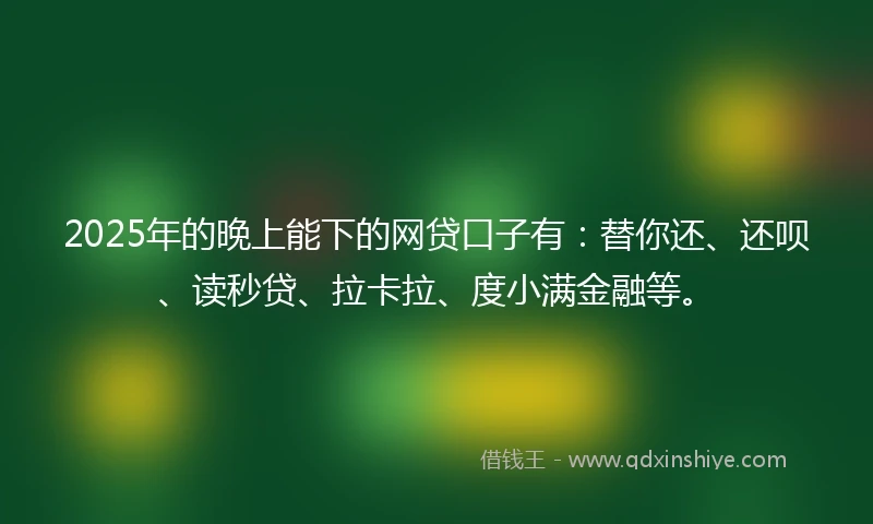 2025年的晚上能下的网贷口子有：替你还、还呗、读秒贷、拉卡拉、度小满金融等。