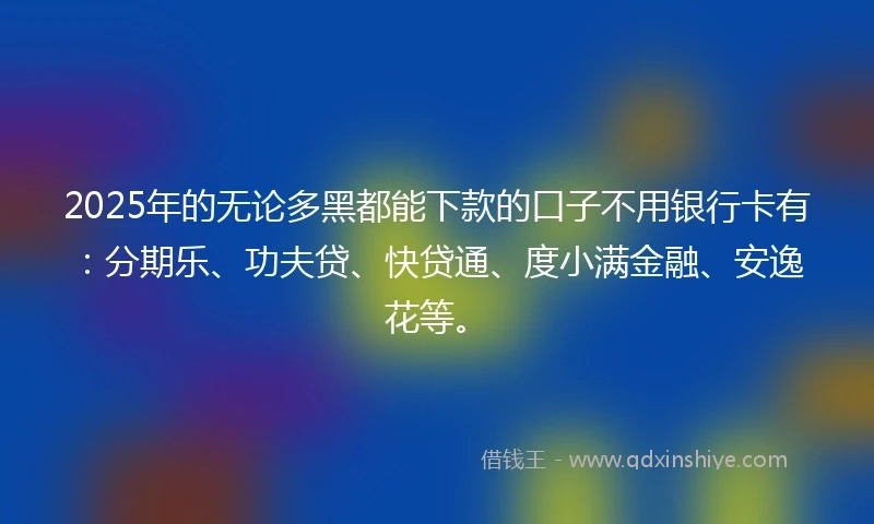 2025年的无论多黑都能下款的口子不用银行卡有：分期乐、功夫贷、快贷通、度小满金融、安逸花等。