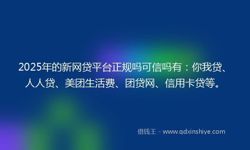 2025年的新网贷平台正规吗可信吗有：你我贷、人人贷、美团生活费、团贷网、信用卡贷等。