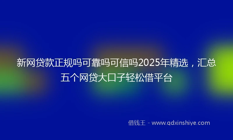 新网贷款正规吗可靠吗可信吗2025年精选，汇总五个网贷大口子轻松借平台