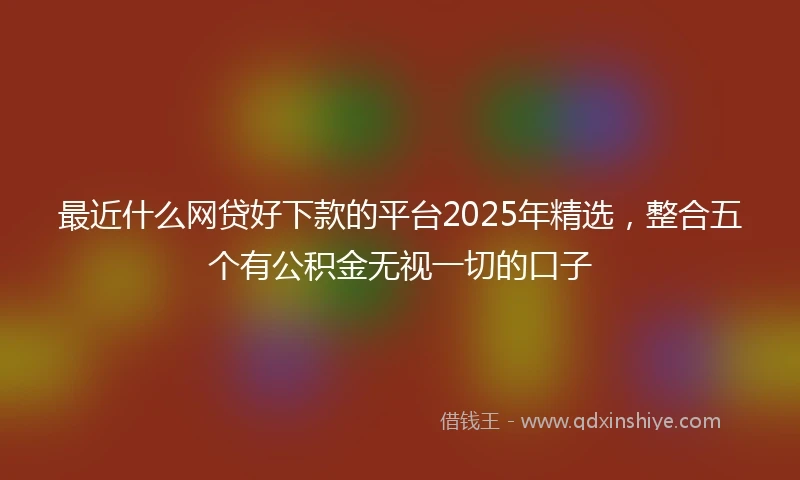 最近什么网贷好下款的平台2025年精选,整合五个有公积金无视一切的口子