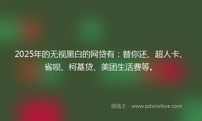 2025年的无视黑白的网贷有：替你还、超人卡、省呗、柯基贷、美团生活费等。
