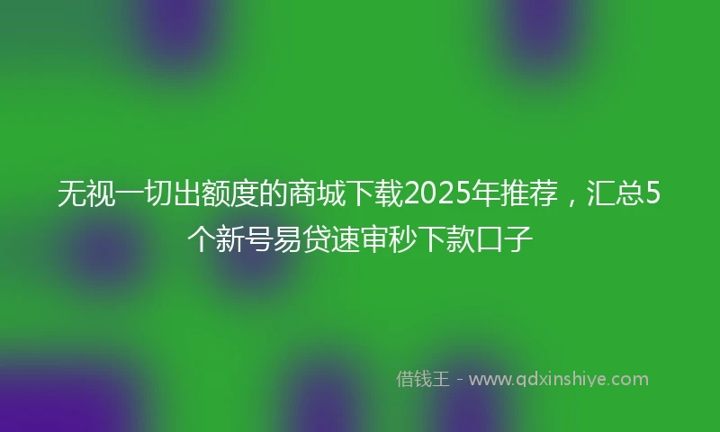 无视一切出额度的商城下载2025年推荐，汇总5个新号易贷速审秒下款口子
