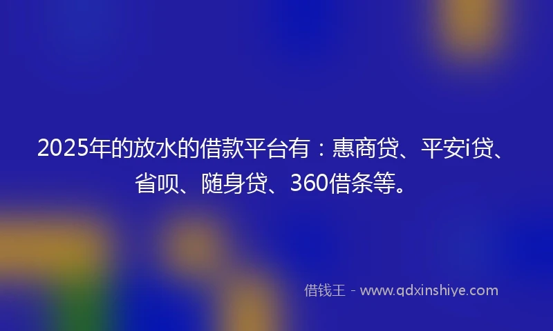 2025年的放水的借款平台有：惠商贷、平安i贷、省呗、随身贷、360借条等。