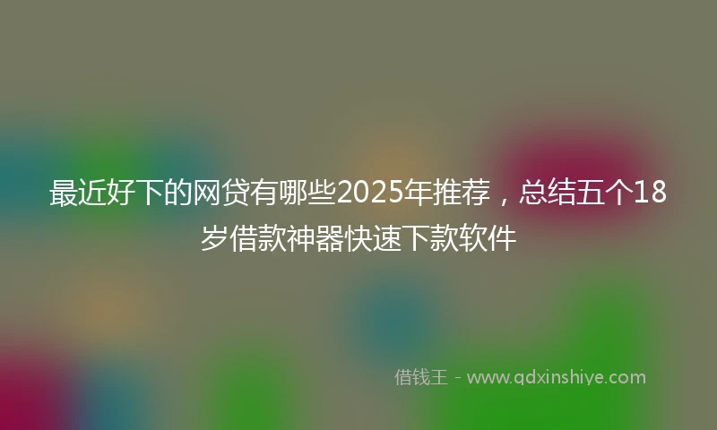 最近好下的网贷有哪些2025年推荐,总结五个18岁借款神器快速下款软件