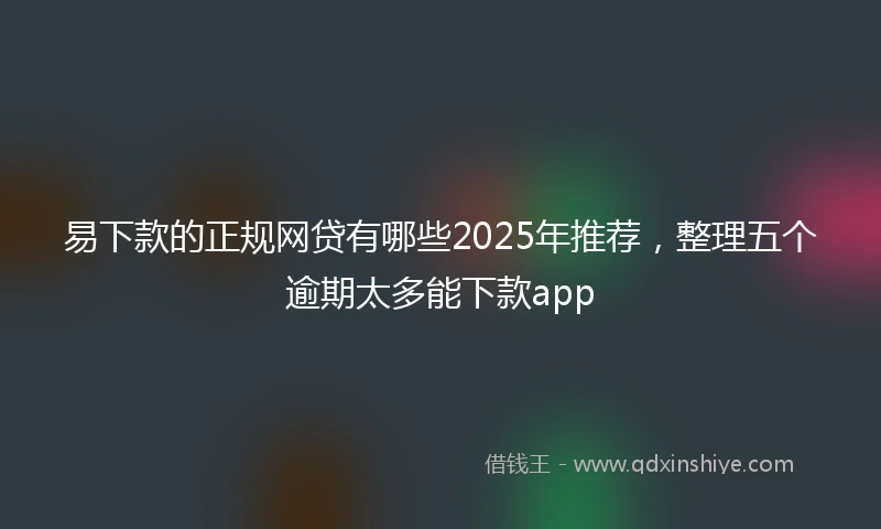 易下款的正规网贷有哪些2025年推荐，整理五个逾期太多能下款app