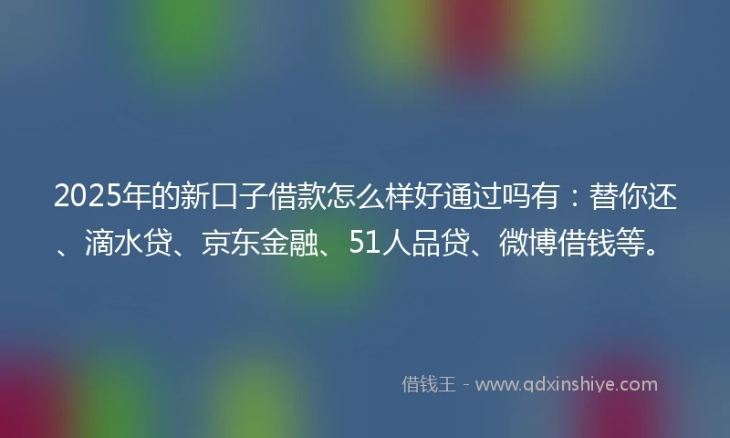 2025年的新口子借款怎么样好通过吗有：替你还、滴水贷、京东金融、51人品贷、微博借钱等。