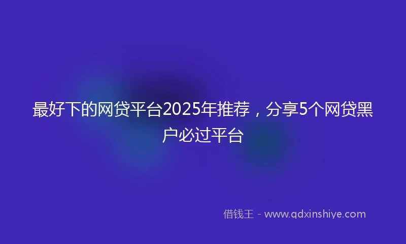 最好下的网贷平台2025年推荐，分享5个网贷黑户必过平台