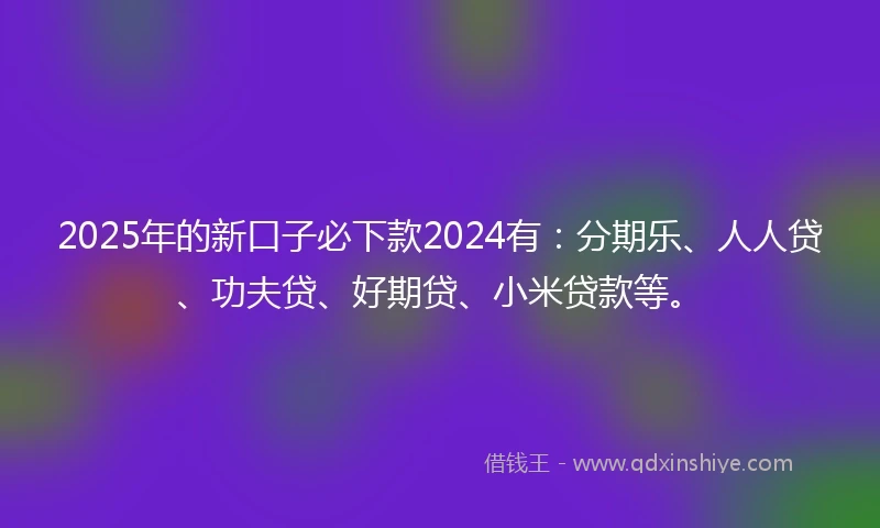 2025年的新口子必下款2024有:分期乐、人人贷、功夫贷、好期贷、小米贷款等。
