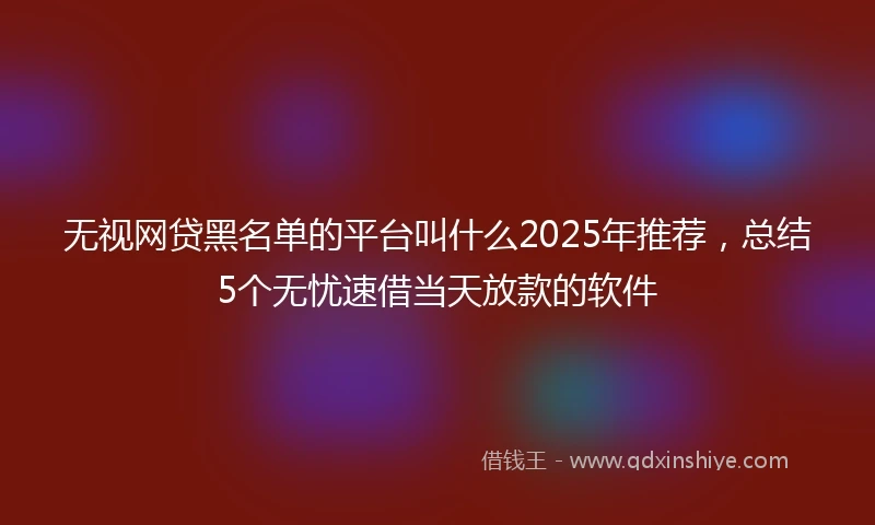 无视网贷黑名单的平台叫什么2025年推荐，总结5个无忧速借当天放款的软件