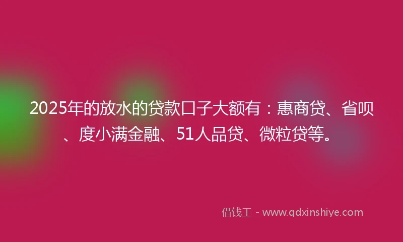2025年的放水的贷款口子大额有：惠商贷、省呗、度小满金融、51人品贷、微粒贷等。