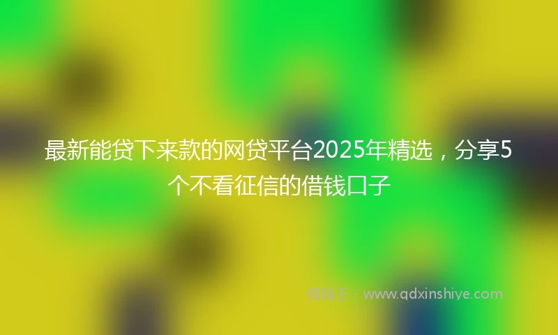 最新能贷下来款的网贷平台2025年精选,分享5个不看征信的借钱口子