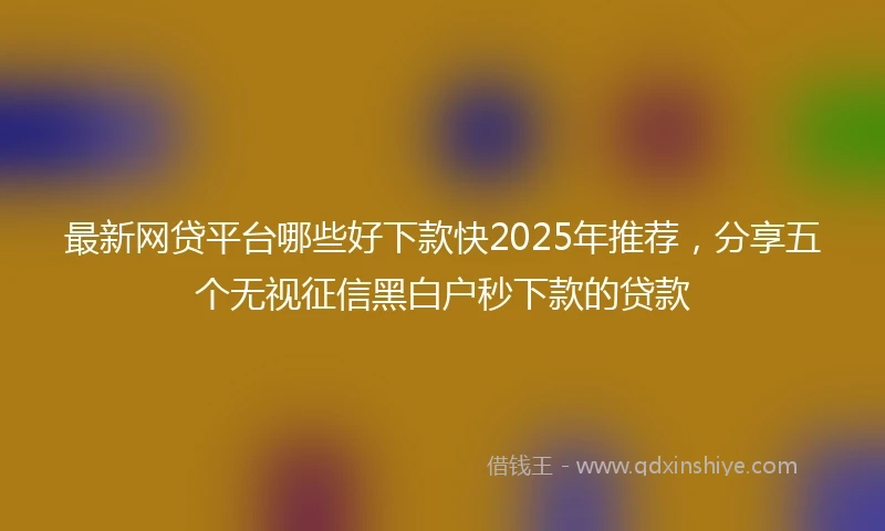 最新网贷平台哪些好下款快2025年推荐，分享五个无视征信黑白户秒下款的贷款