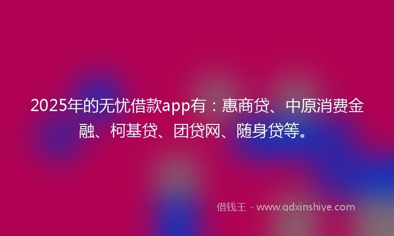 2025年的无忧借款app有：惠商贷、中原消费金融、柯基贷、团贷网、随身贷等。