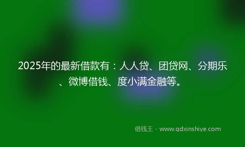2025年的最新借款有：人人贷、团贷网、分期乐、微博借钱、度小满金融等。