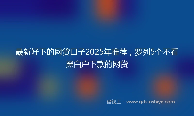 最新好下的网贷口子2025年推荐，罗列5个不看黑白户下款的网贷