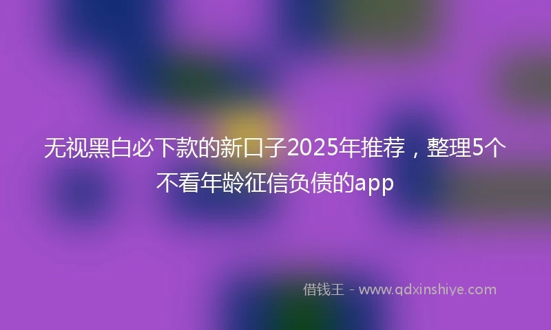 无视黑白必下款的新口子2025年推荐，整理5个不看年龄征信负债的app