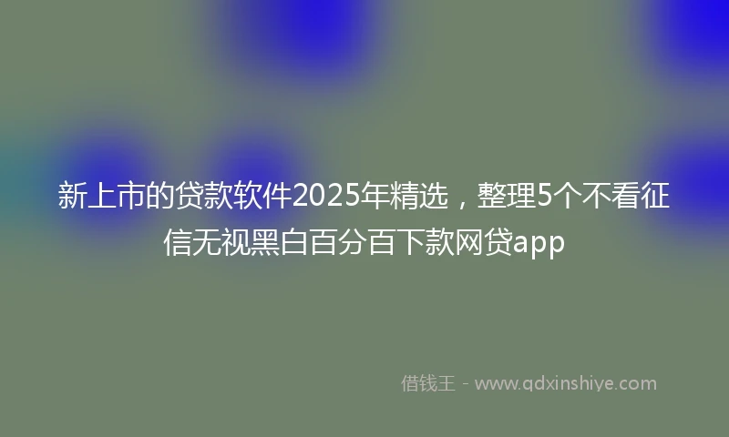 新上市的贷款软件2025年精选，整理5个不看征信无视黑白百分百下款网贷app
