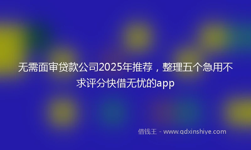 无需面审贷款公司2025年推荐，整理五个急用不求评分快借无忧的app