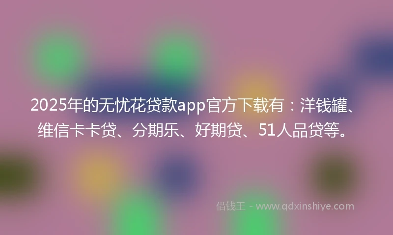 2025年的无忧花贷款app官方下载有：洋钱罐、维信卡卡贷、分期乐、好期贷、51人品贷等。