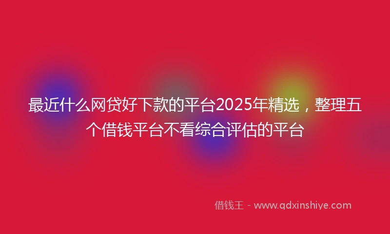 最近什么网贷好下款的平台2025年精选，整理五个借钱平台不看综合评估的平台