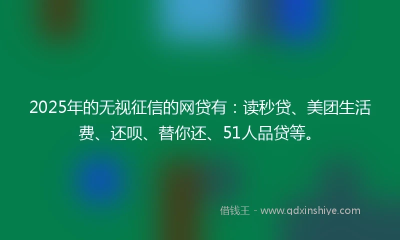2025年的无视征信的网贷有：读秒贷、美团生活费、还呗、替你还、51人品贷等。