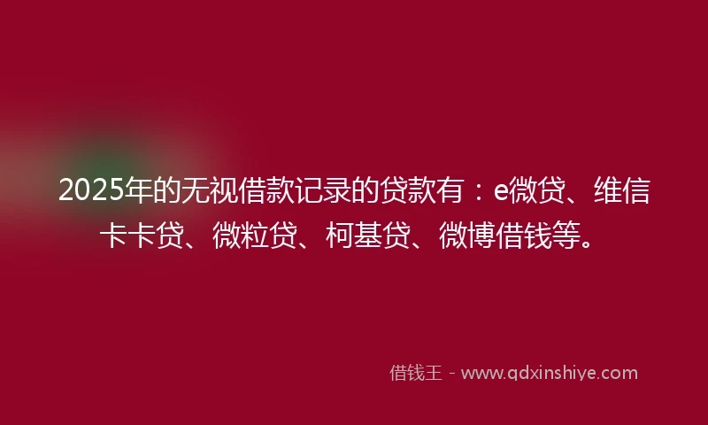 2025年的无视借款记录的贷款有：e微贷、维信卡卡贷、微粒贷、柯基贷、微博借钱等。