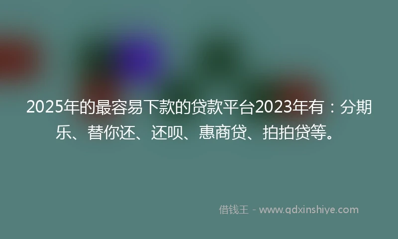 2025年的最容易下款的贷款平台2023年有：分期乐、替你还、还呗、惠商贷、拍拍贷等。