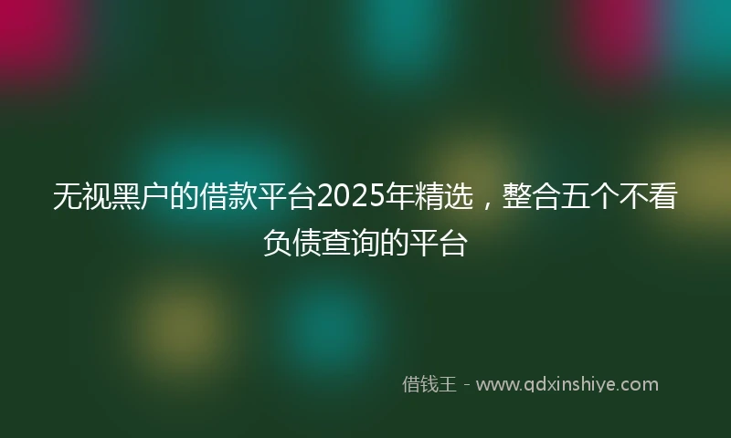无视黑户的借款平台2025年精选,整合五个不看负债查询的平台