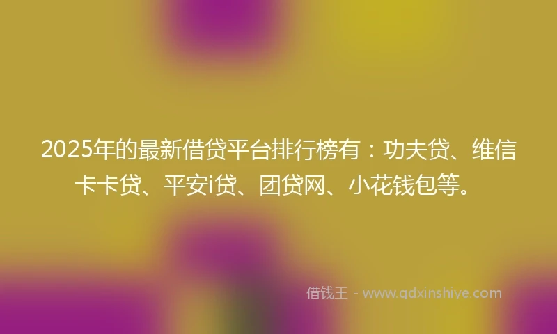 2025年的最新借贷平台排行榜有：功夫贷、维信卡卡贷、平安i贷、团贷网、小花钱包等。