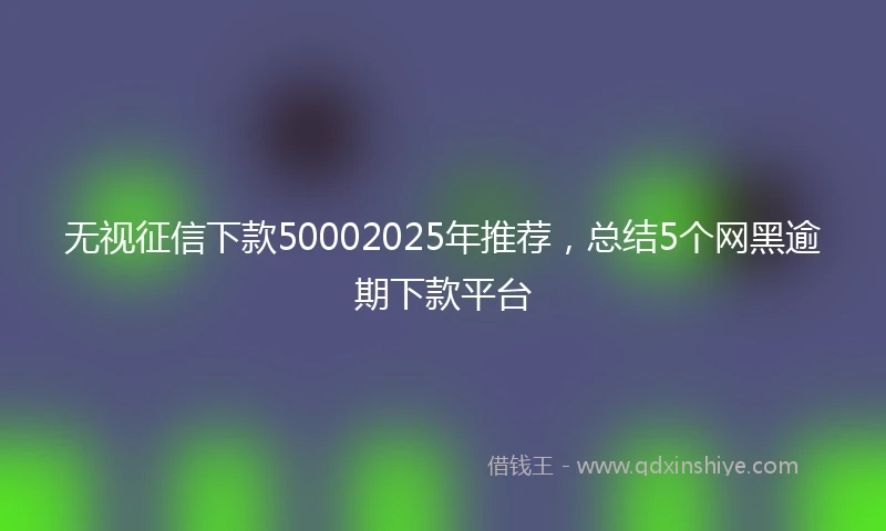 无视征信下款50002025年推荐，总结5个网黑逾期下款平台
