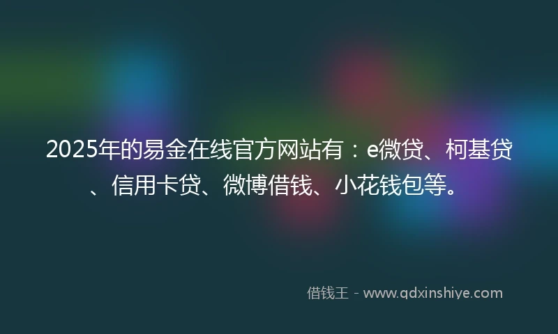 2025年的易金在线官方网站有：e微贷、柯基贷、信用卡贷、微博借钱、小花钱包等。