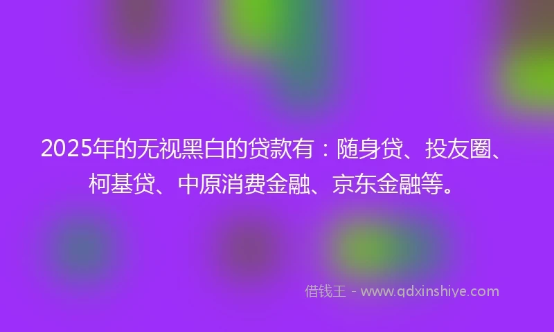 2025年的无视黑白的贷款有：随身贷、投友圈、柯基贷、中原消费金融、京东金融等。