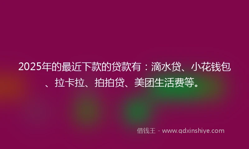 2025年的最近下款的贷款有：滴水贷、小花钱包、拉卡拉、拍拍贷、美团生活费等。