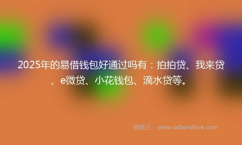 2025年的易借钱包好通过吗有：拍拍贷、我来贷、e微贷、小花钱包、滴水贷等。